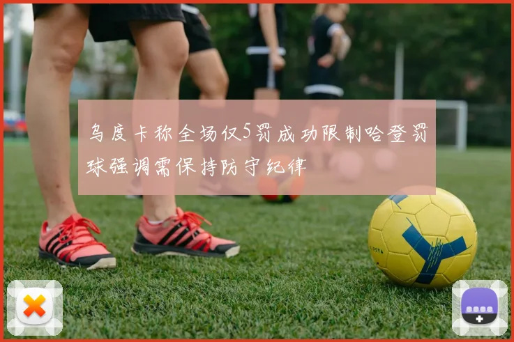 乌度卡称全场仅5罚成功限制哈登罚球强调需保持防守纪律
