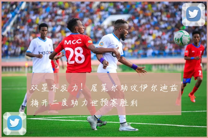 双星齐发力！居莱尔助攻伊尔迪兹梅开二度助力世预赛胜利