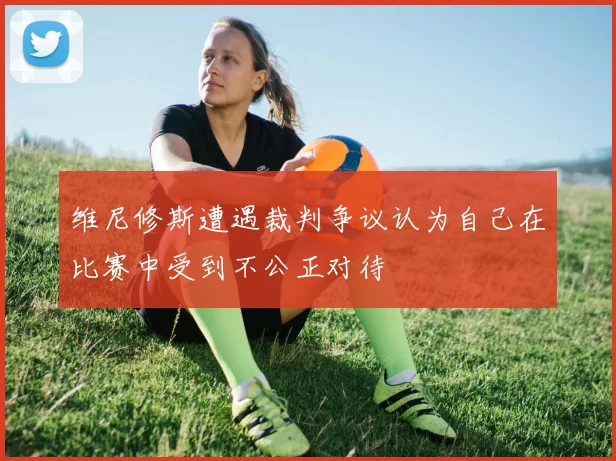 维尼修斯遭遇裁判争议认为自己在比赛中受到不公正对待