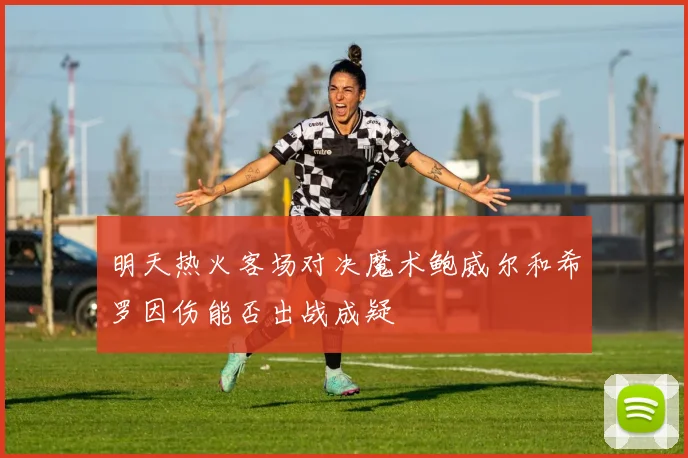 明天热火客场对决魔术鲍威尔和希罗因伤能否出战成疑
