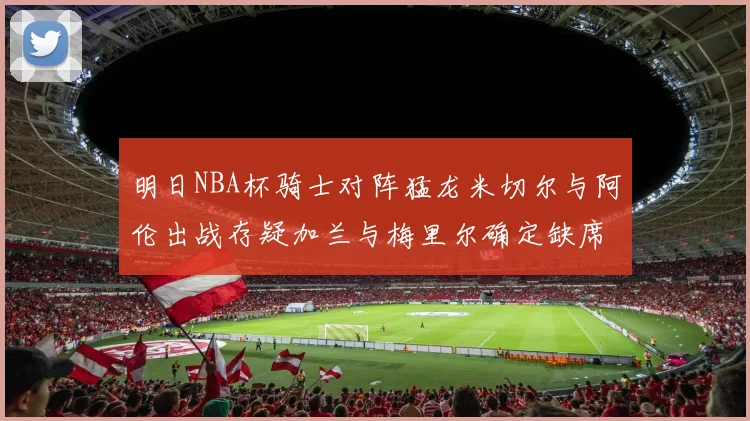 明日NBA杯骑士对阵猛龙米切尔与阿伦出战存疑加兰与梅里尔确定缺席