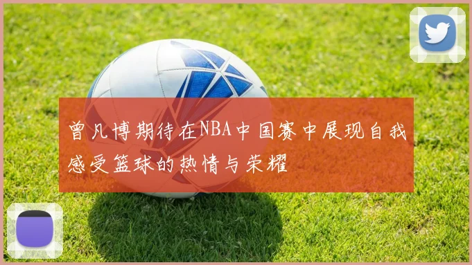 曾凡博期待在NBA中国赛中展现自我感受篮球的热情与荣耀