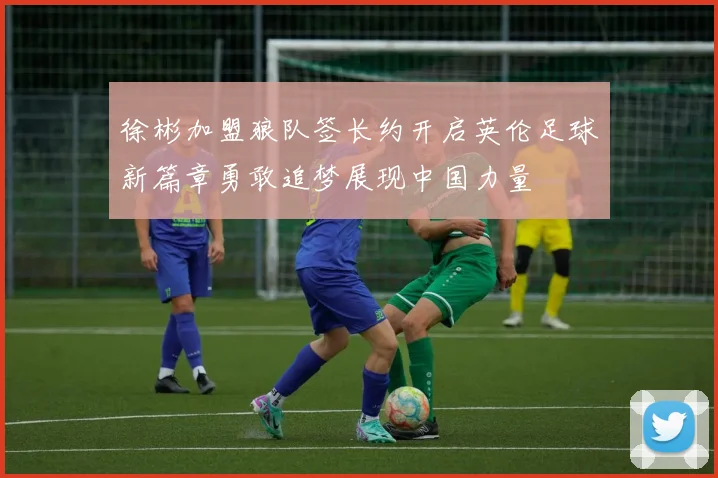 徐彬加盟狼队签长约开启英伦足球新篇章勇敢追梦展现中国力量