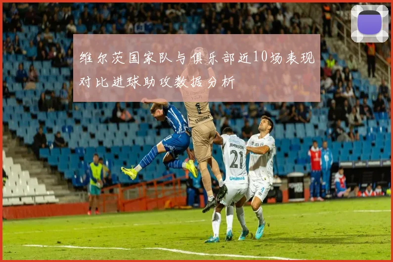 维尔茨国家队与俱乐部近10场表现对比进球助攻数据分析