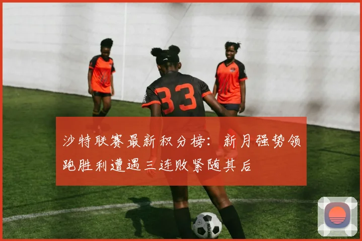 沙特联赛最新积分榜：新月强势领跑胜利遭遇三连败紧随其后