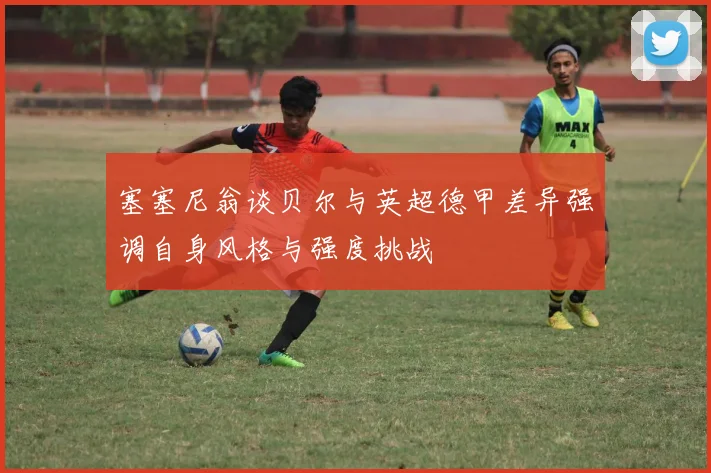 塞塞尼翁谈贝尔与英超德甲差异强调自身风格与强度挑战