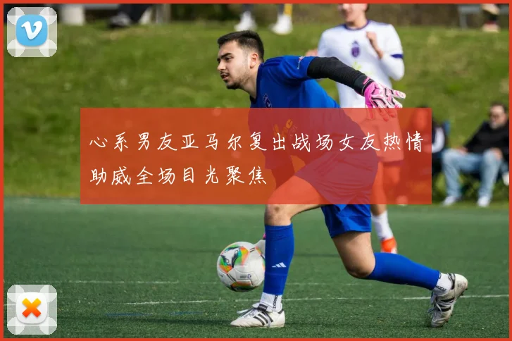 心系男友亚马尔复出战场女友热情助威全场目光聚焦