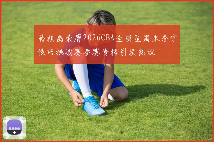 蒋祺禹荣膺2026CBA全明星周末李宁技巧挑战赛参赛资格引发热议