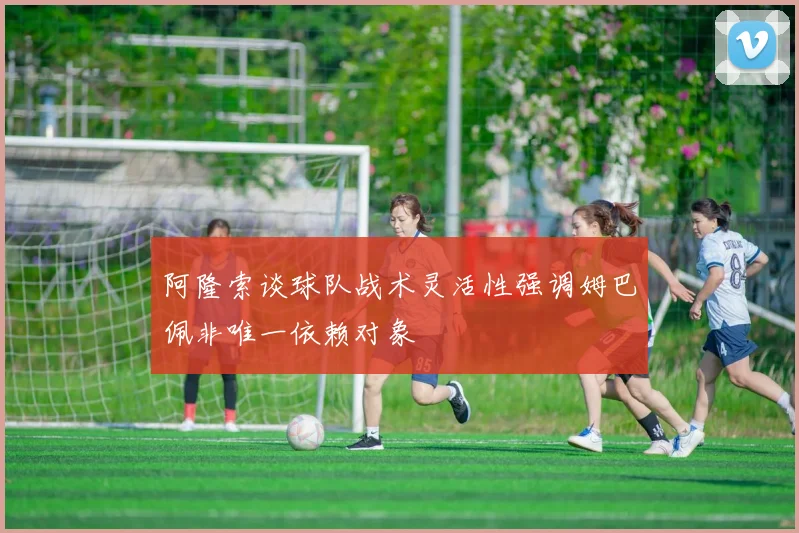 阿隆索谈球队战术灵活性强调姆巴佩非唯一依赖对象