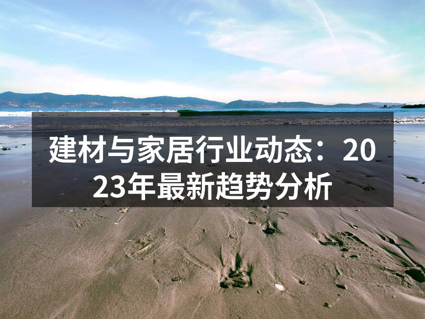 建材与家居行业动态：2023年最新趋势分析
